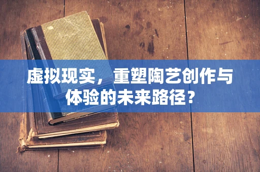 虚拟现实，重塑陶艺创作与体验的未来路径？