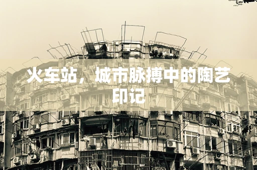 火车站，城市脉搏中的陶艺印记