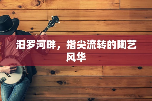 汨罗河畔，指尖流转的陶艺风华