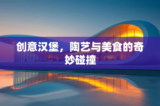 创意汉堡，陶艺与美食的奇妙碰撞