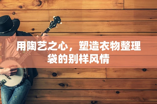 用陶艺之心，塑造衣物整理袋的别样风情