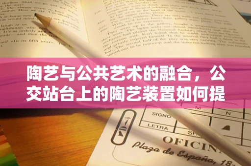 陶艺与公共艺术的融合，公交站台上的陶艺装置如何提升城市文化氛围？