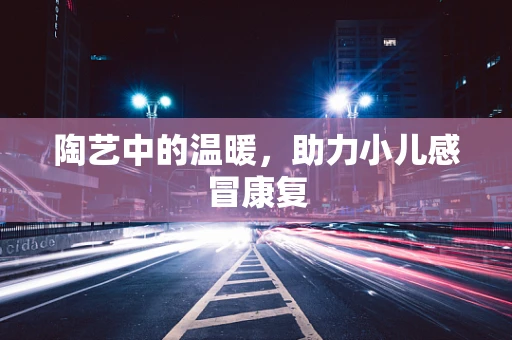 陶艺中的温暖，助力小儿感冒康复