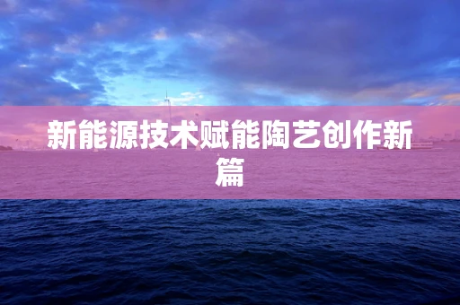 新能源技术赋能陶艺创作新篇