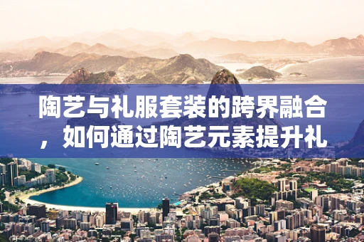 陶艺与礼服套装的跨界融合，如何通过陶艺元素提升礼服设计的独特魅力？