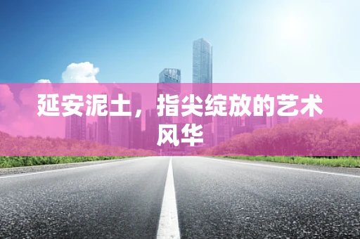 延安泥土，指尖绽放的艺术风华