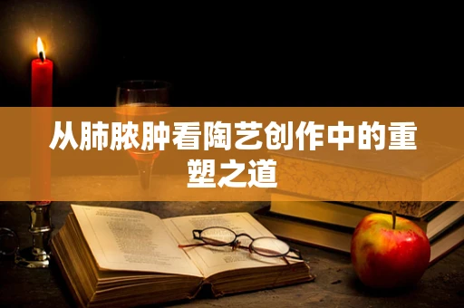 从肺脓肿看陶艺创作中的重塑之道