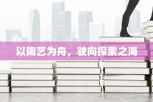 以陶艺为舟，驶向探索之海