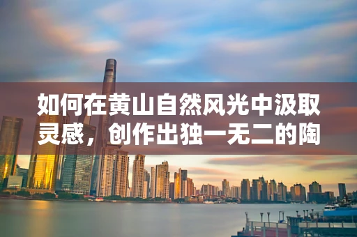 如何在黄山自然风光中汲取灵感，创作出独一无二的陶艺作品？