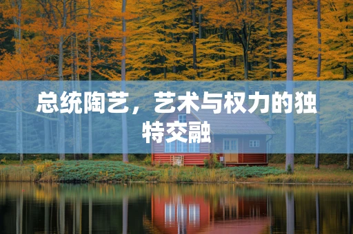 总统陶艺，艺术与权力的独特交融
