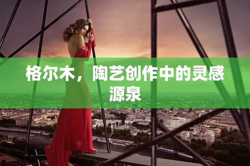 格尔木，陶艺创作中的灵感源泉