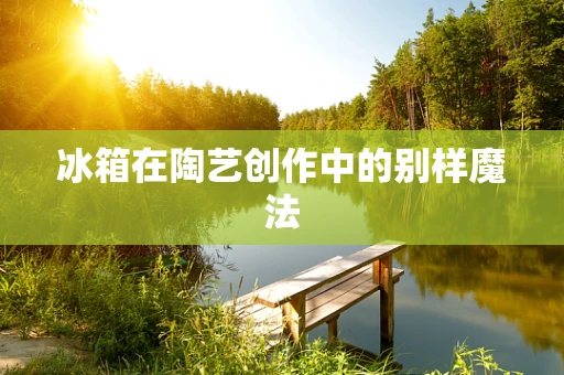 冰箱在陶艺创作中的别样魔法