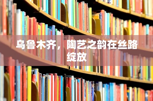 乌鲁木齐，陶艺之韵在丝路绽放