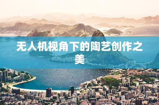 无人机视角下的陶艺创作之美