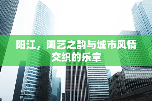 阳江，陶艺之韵与城市风情交织的乐章