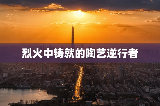 烈火中铸就的陶艺逆行者