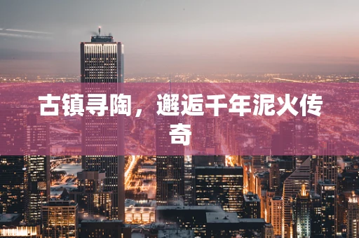 古镇寻陶，邂逅千年泥火传奇
