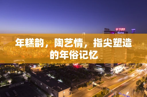 年糕韵，陶艺情，指尖塑造的年俗记忆