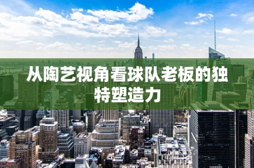 从陶艺视角看球队老板的独特塑造力