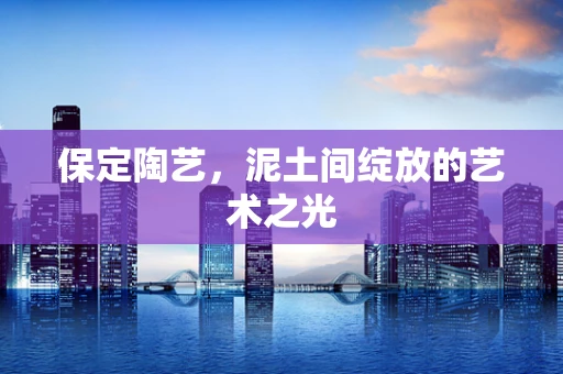 保定陶艺，泥土间绽放的艺术之光