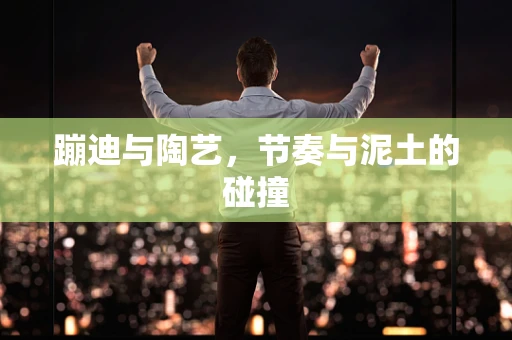 蹦迪与陶艺，节奏与泥土的碰撞