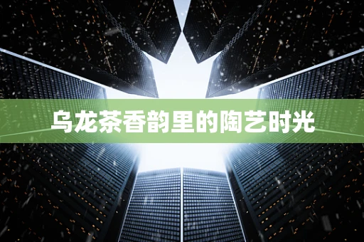 乌龙茶香韵里的陶艺时光