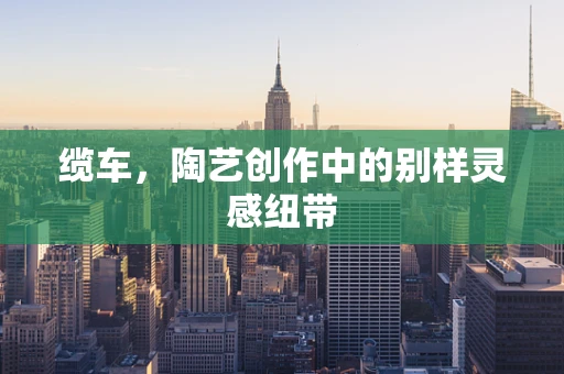 缆车，陶艺创作中的别样灵感纽带