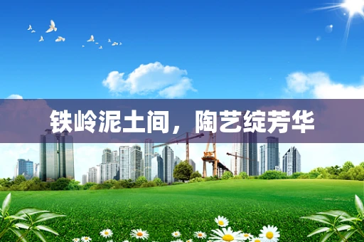 铁岭泥土间，陶艺绽芳华