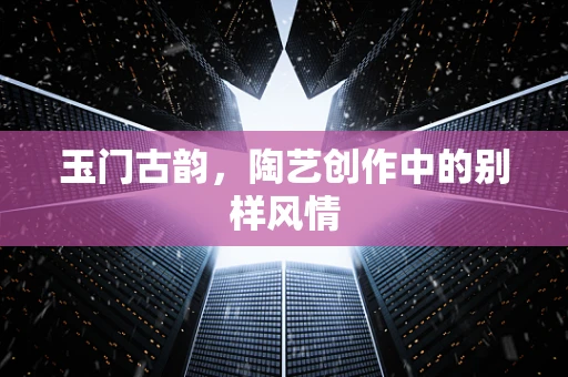 玉门古韵，陶艺创作中的别样风情