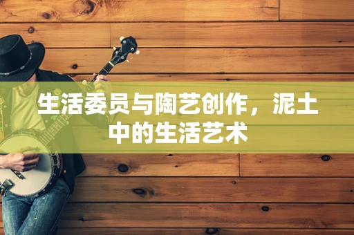 生活委员与陶艺创作，泥土中的生活艺术