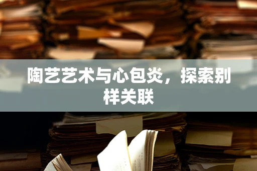 陶艺艺术与心包炎，探索别样关联