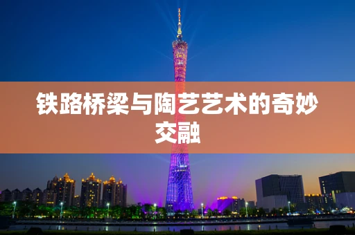 铁路桥梁与陶艺艺术的奇妙交融