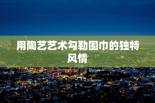 用陶艺艺术勾勒围巾的独特风情