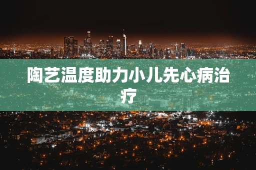 陶艺温度助力小儿先心病治疗