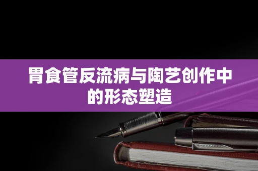 胃食管反流病与陶艺创作中的形态塑造