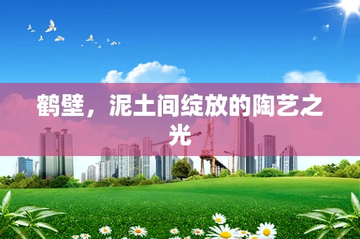 鹤壁，泥土间绽放的陶艺之光