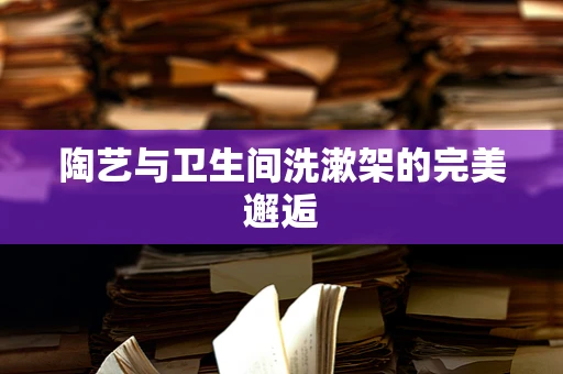 陶艺与卫生间洗漱架的完美邂逅