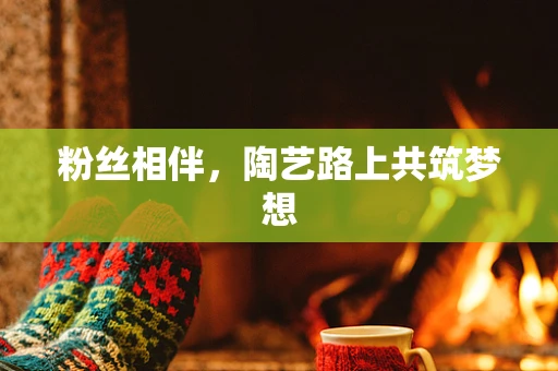 粉丝相伴，陶艺路上共筑梦想