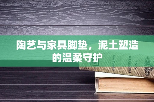 陶艺与家具脚垫，泥土塑造的温柔守护