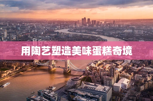 用陶艺塑造美味蛋糕奇境