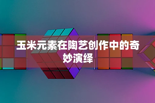 玉米元素在陶艺创作中的奇妙演绎