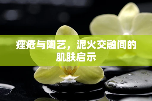 痤疮与陶艺，泥火交融间的肌肤启示