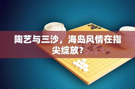 陶艺与三沙，海岛风情在指尖绽放？