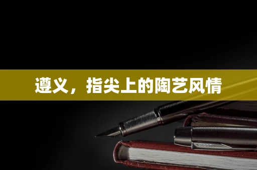 遵义，指尖上的陶艺风情