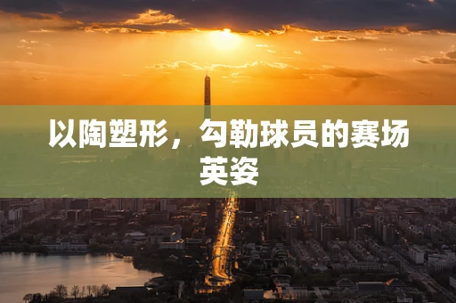 以陶塑形，勾勒球员的赛场英姿