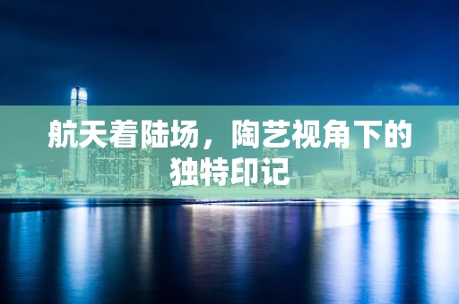 航天着陆场，陶艺视角下的独特印记