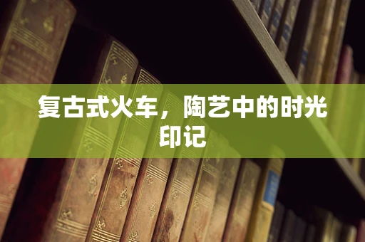 复古式火车，陶艺中的时光印记
