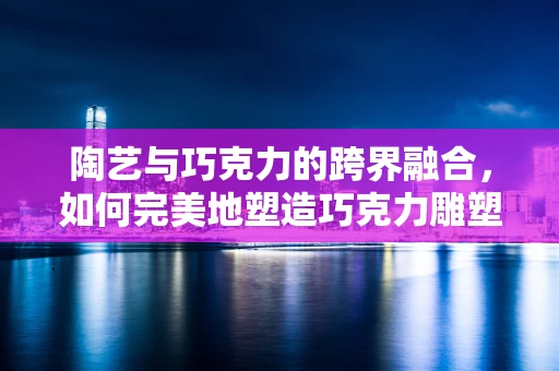 陶艺与巧克力的跨界融合，如何完美地塑造巧克力雕塑？