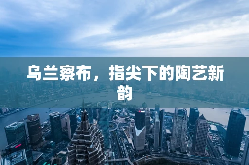乌兰察布，指尖下的陶艺新韵