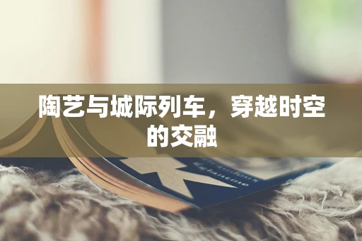 陶艺与城际列车，穿越时空的交融